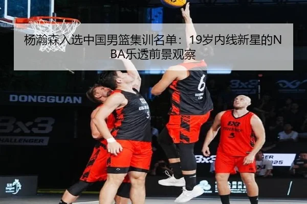 杨瀚森入选中国男篮集训名单：19岁内线新星的NBA乐透前景观察